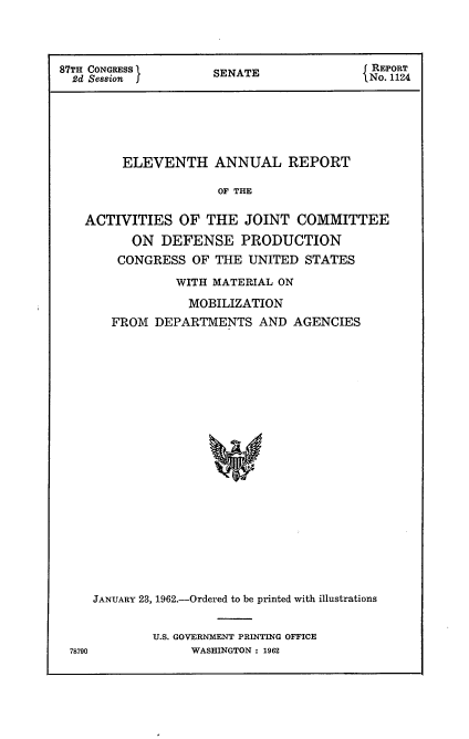handle is hein.usccsset/usconset22376 and id is 1 raw text is: 



87TH CONGRESS        SENATE                REPORT
  2d Session                             I No. 1124






         ELEVENTH ANNUAL REPORT

                      OF THE

   ACTIVITIES OF THE JOINT COMMITTEE
          ON DEFENSE PRODUCTION
        CONGRESS OF THE UNITED STATES


           WITH MATERIAL ON
             MOBILIZATION
   FROM DEPARTMENTS AND AGENCIES





















JANUARY 23, 1962.-Ordered to be printed with illustrations


U.S. GOVERNMENT PRINTING OFFICE
     WASHINGTON : 1962


78790



