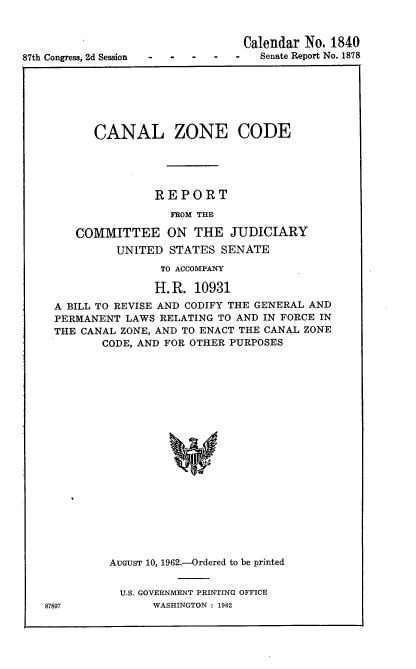 handle is hein.usccsset/usconset22377 and id is 1 raw text is: 



87th Congress, 2d Session


      CANAL ZONE CODE





               REPORT

                 FROM THE

   COMMITTEE ON THE JUDICIARY
         UNITED  STATES  SENATE
                TO ACCOMPANY

                H. R. 10931
A BILL TO REVISE AND CODIFY THE GENERAL AND
PERMANENT  LAWS RELATING TO AND IN FORCE IN
THE CANAL ZONE, AND TO ENACT THE CANAL ZONE
       CODE, AND FOR OTHER PURPOSES




















       AUGUST 10, 1962.-Ordered to be printed


U.S. GOVERNMENT PRINTING OFFICE
     WASHINGTON : 1962


87897


Calendar No. 1840
   Senate Report No. 1878



