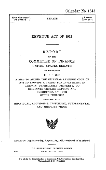 handle is hein.usccsset/usconset22378 and id is 1 raw text is: 



                                    Calendar No. 1843

87TH CONGRESS          SENATE                   REPORT
  2d Session f                                 lNo. 1881






             REVENUE ACT OF 1962





                     REPORT

                        OF THE

           COMMITTEE ON FINANCE
              UNITED STATES SENATE

                     TO ACCOMPANY

                     H.R. 10650
  A BILL TO AMEND THE INTERNAL REVENUE CODE OF
     1954 TO PROVIDE A CREDIT FOR INVESTMENT IN
         CERTAIN DEPRECIABLE PROPERTY, TO
           ELIMINATE CERTAIN DEFECTS AND
                 INEQUITIES, AND FOR
                   OTHER PURPOSES
                     TOGETHER WITH
 INDIVIDUAL, ADDITIONAL, DISSENTING, SUPPLEMENTAL
                 AND MINORITY VIEWS












  AUGUST 16 (legislative day, August 15), 1962.-Ordered to be printed


U.S. GOVERNSMENT PRINTING OFFICE
      WASHINGTON : 1962


87490


For sale by the Superintendent of Documents, U.S. Government Printing Office
             Washington 25, D.C. - Price $1.25


