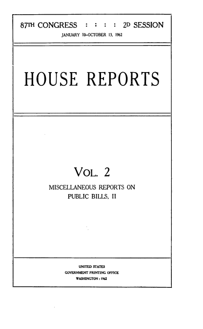 handle is hein.usccsset/usconset22380 and id is 1 raw text is: 


87Th CONGRESS : : : : 2D SESSION
           JANUARY 10-OCTOBER 13, 1%2


HOUSE REPORTS


       VOL. 2

MISCELLANEOUS REPORTS ON
     PUBLIC BILlS, II


    UNITED STATES
GOVERNMENT PRINTING OFFICE
   WASHINGTON: 1962


