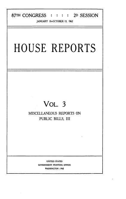 handle is hein.usccsset/usconset22381 and id is 1 raw text is: 


87TH CONGRESS : : : : 2D SESSION
           JANUARY 10-OCTOBER 13, 1%2


HOUSE REPORTS


       VOL. 3

MISCELLANEOUS REPORTS ON
     PUBLIC BILLS, III


    UNITED STATES
GOVERNMENT PRINTING OFFICE
   WASHINGTON: 1962


