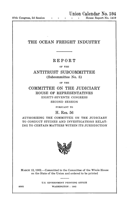 handle is hein.usccsset/usconset22385 and id is 1 raw text is: 




87th Congress, 2d Session


  Union Calendar No. 594
S -  -     House Report No. 1419


    THE OCEAN FREIGHT INDUSTRY





                REPORT

                   OF THE

      ANTITRUST SUBCOMMITTEE
             (Subcommittee No. 5)

                   OF THE

    COMMITTEE ON THE JUDICIARY
       HOUSE OF REPRESENTATIVES
          EIGHTY-SEVENTH CONGRESS
               SECOND SESSION
                 PURSUANT TO

                 H. Res. 56
 AUTHORIZING THE COMMITTEE ON THE JUDICIARY
 TO CONDUCT STUDIES AND INVESTIGATIONS RELAT-
 ING TO CERTAIN MATTERS WITHIN ITS JURISDICTION














MARCH 12, 1962.-Committed to the Committee of the Whole House
     on the State of the Union and ordered to be printed


U.S. GOVERNMENT PRINTING OFFICE
     WASHINGTON : 1962


