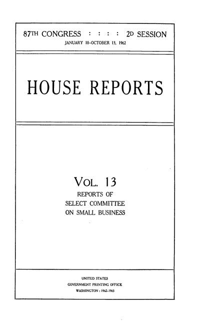 handle is hein.usccsset/usconset22386 and id is 1 raw text is: 



87TH CONGRESS     : :  : :  2D SESSION
           JANUARY 10-OCTOBER 13, 1%2


HOUSE REPORTS


  VOL. 13
  REPORTS OF
SELECT COMMITTEE
ON SMALL BUSINESS


    UNITED STATES
GOVERNMENT PRINTING OFFICE
  WASHINGTON : 1962-1963


