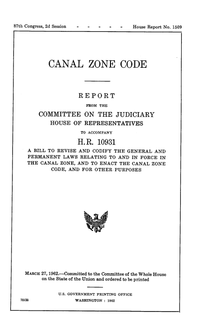 handle is hein.usccsset/usconset22388 and id is 1 raw text is: 




87th Congress, 2d Session             House Report No. 1509


        CANAL ZONE CODE





                 REPORT

                   FROM THE

    COMMITTEE ON THE JUDICIARY
        HOUSE OF REPRESENTATIVES

                  TO ACCOMPANY

                  H.R. 10931
 A BILL TO REVISE AND CODIFY THE GENERAL AND
 PERMANENT LAWS RELATING TO AND IN FORCE IN
 THE CANAL ZONE, AND TO ENACT THE CANAL ZONE
        CODE, AND FOR OTHER PURPOSES



















MARCH 27, 1962.-Committed to the Committee of the Whole House
     on the State of the Union and ordered to be printed


U.S. GOVERNMENT PRINTING OFFICE
     WASHINGTON : 1962


87th Congress, 2d Session


House Report No. 1509


