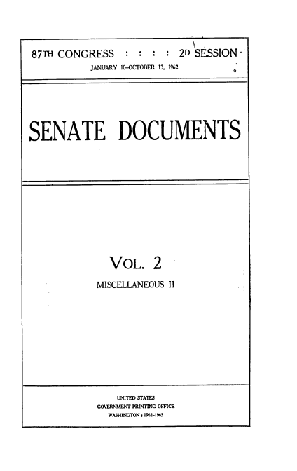 handle is hein.usccsset/usconset22390 and id is 1 raw text is: 




87TH CONGRESS      : : :    2D   SSION -
           JANUARY 10-OCTOBER 13, 192


SENATE DOCUMENTS


  VOL. 2

MISCELLANEOUS II


    UNITED STATES
GOVERNMENT PRINTING OFFICE
  WASHINGTON: 11%2-1963


