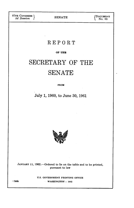 handle is hein.usccsset/usconset22391 and id is 1 raw text is: 



87TH CONGRESS       EfDOCUMENT
2d Session f       SENATE               No. 68


         REPORT


            OF THE


SECRETARY OF THE


         SENATE


             FROM


   July 1, 1960, to June 30, 1961


  JANUARY 11, 1962.-Ordered to lie on the table and to be printed,
                 pursuant to law


           U.S. GOVERNMENT PRINTING OFFICE
7 OS§           WASHINGTON : 1962


