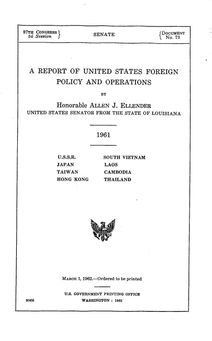 handle is hein.usccsset/usconset22392 and id is 1 raw text is: 




87TH CONGRESS        SENATE               DOCUMENT
  2d Session                               No. 73






  A REPORT OF UNITED STATES FOREIGN

          POLICY AND OPERATIONS

                        BY

          Honorable ALLEN J. ELLENDER
 UNITED STATES SENATOR FROM THE STATE OF LOUISIANA


1961


U.S.S.R.
JAPAN
TAIWAN
HONG KONG


SOUTH VIETNAM
LAOS
CAMBODIA
THAILAND


MARHn 1, 1962.-Ordered to be printed


U.S. GOVERNMENT PRINTING OFFICE
      WASHINGTON : 1962


