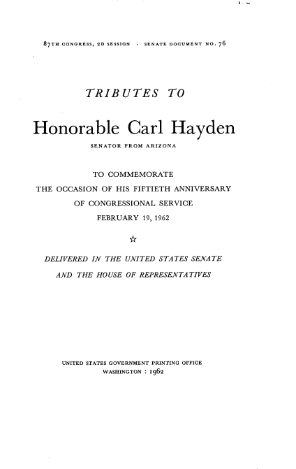 handle is hein.usccsset/usconset22393 and id is 1 raw text is: 



87TH CONGRESS, 2D SESSION . SENATE DOCUMENT NO. 76


          TRIBUTES TO



Honorable Carl Hayden

           SENATOR FROM ARIZONA


           TO COMMEMORATE

 THE OCCASION OF HIS FIFTIETH ANNIVERSARY

        OF CONGRESSIONAL SERVICE
             FEBRUARY 19, 1962




  DELIVERED IN THE UNITED STATES SENATE

    AND THE HOUSE OF REPRESENTATIVES










      UNITED STATES GOVERNMENT PRINTING OFFICE
              WASHINGTON : 1962


