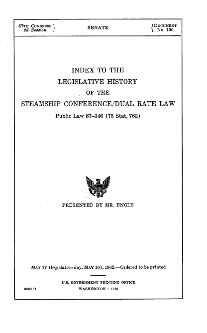 handle is hein.usccsset/usconset22394 and id is 1 raw text is: 



87TH CONGRESS         SENATE               DOCUMENT
  2d Session                               .No. 100







                 INDEX TO THE

             LEGISLATIVE HISTORY

                      OF THE

 STEAMSHIP CONFERENCE/DUAL RATE LAW


Public Law 87-346 (75 Stat. 762)
















  PRESENTED BY MR. ENGLE


845


MAY 17 (legislative day, MAY 16), 1962.-Ordered to be printed


          U.S. GOVERNMENT PRINTING OFFICE
7 0             WASHINGTON : 1962


849(


