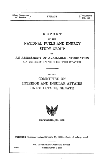 handle is hein.usccsset/usconset22396 and id is 1 raw text is: 



87TH CONGRESS       SNT                DOCUMENT
2d Session f        SENATE            < No. 159




                  REPORT
                     OF THE
       NATIONAL FUELS AND ENERGY
                STUDY GROUP
                      ON
  AN ASSESSMENT OF AVAILABLE INFORMATION
      ON ENERGY IN THE UNITED STATES


               TO THE
         COMMITTEE ON
INTERIOR AND INSULAR AFFAIRS
     UNITED STATES SENATE









          SEPTEMBER 21, 1962


OCTOBER 2 (legislative day, OCTOBER 1), 1962.-Ordered to be printed

           U.S. GOVERNMENT PRINTING OFFICE
90448           WASHINGTON : 1962


