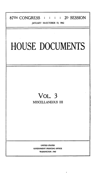 handle is hein.usccsset/usconset22400 and id is 1 raw text is: 




87TH CONGRESS     : :  :  : 2D SESSION
           JANUARY 10-OCTOBER 13, 1%2


HOUSE DOCUMENTS


   VOL. 3
MISCELLANEOUS III


    UNITED STATES
GOVERNMENT PRINTING OFFICE
   WASHINGTON: 1962


