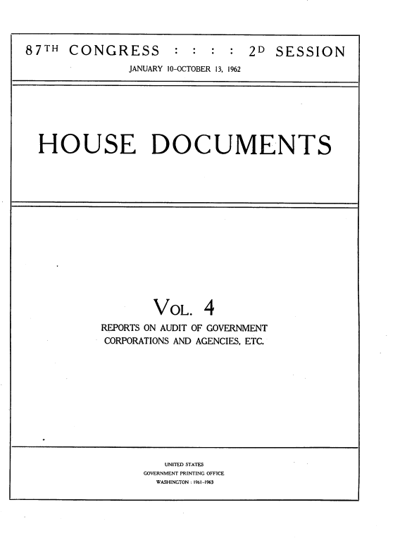 handle is hein.usccsset/usconset22401 and id is 1 raw text is: 



87TH   CONGRESS        :  : :  :2D SESSION
                JANUARY 10-OCTOBER 13, 1962


HOUSE DOCUMENTS


        VOL. 4
REPORTS ON AUDIT OF GOVERNMENT
CORPORATIONS AND AGENCIES, ETC.


   UNITED STATES
GOVERNMENT PRINTING OFFICE
  WASHINGTON: 1961-1963


