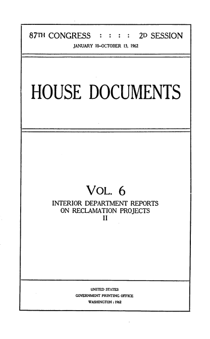 handle is hein.usccsset/usconset22403 and id is 1 raw text is: 



87TH CONGRESS : : : : 2D SESSION
           JANUARY 10-OCTOBER 13, 1962


HOUSE DOCUMENTS


         VOL. 6
INTERIOR DEPARTMENT REPORTS
  ON RECLAMATION PROJECTS
             II


    UNITED STATES
GOVERNMENT PRINTING OFFICE
   WASHINGTON: 1962



