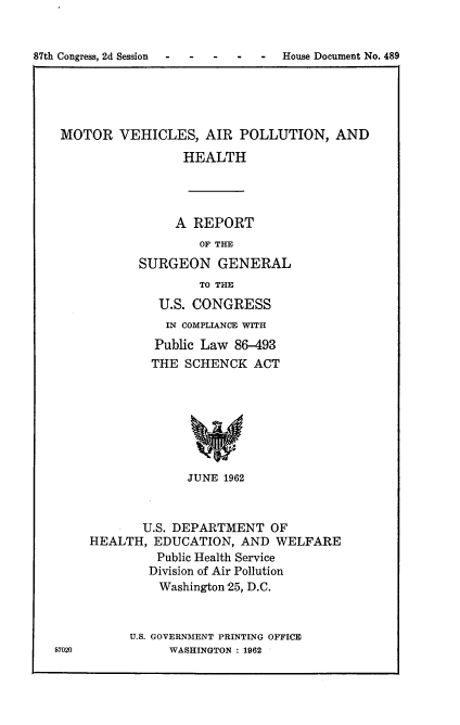 handle is hein.usccsset/usconset22409 and id is 1 raw text is: 


87th Congress, 2d Session . . . .  House Document No. 489


MOTOR VEHICLES, AIR POLLUTION, AND

                 HEALTH


     A REPORT
        OF THE
SURGEON GENERAL
        TO THE
   U.S. CONGRESS
   IN COMPLIANCE WITH
   Public Law 86-493
   THE SCHENCK ACT







       JUNE 1962


87020


       U.S. DEPARTMENT OF
HEALTH, EDUCATION, AND WELFARE
         Public Health Service
         Division of Air Pollution
         Washington 25, D.C.


      U.S. GOVERNMENT PRINTING OFFICE
           WASHINGTON : 1962


