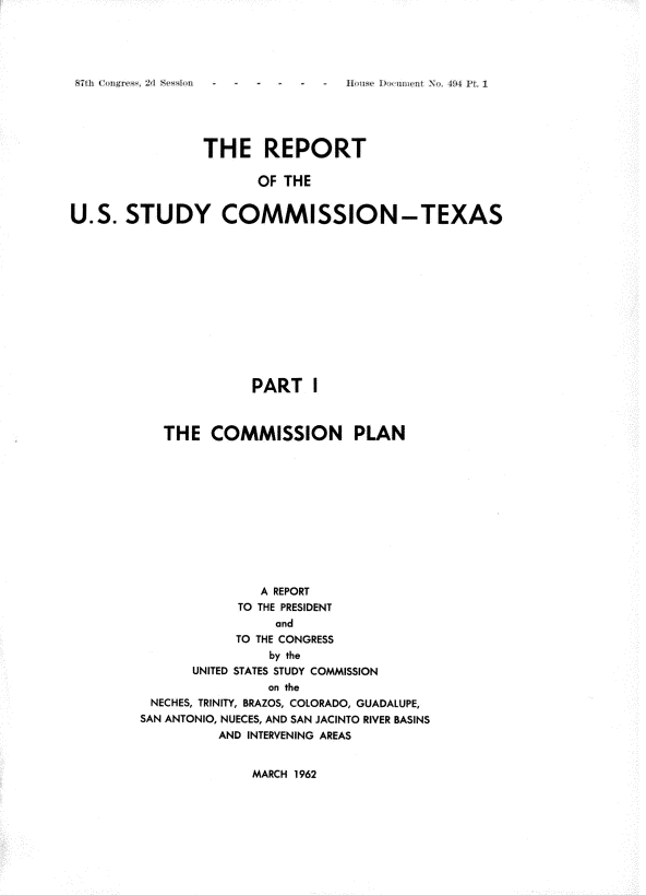 handle is hein.usccsset/usconset22410 and id is 1 raw text is: 




I 'gre~., ~'i S*~'~i~n


                THE REPORT

                       OF THE


U.S. STUDY COMMISSION-TEXAS


              PART I



   THE COMMISSION PLAN











               A REPORT
            TO THE PRESIDENT
                and
            TO THE CONGRESS
                by the
      UNITED STATES STUDY COMMISSION
                on the
 NECHES, TRINITY, BRAZOS, COLORADO, GUADALUPE,
SAN ANTONIO, NUECES, AND SAN JACINTO RIVER BASINS
          AND INTERVENING AREAS


MARCH 1962


It , ;- T) , i i ): N , . ., i I ',


