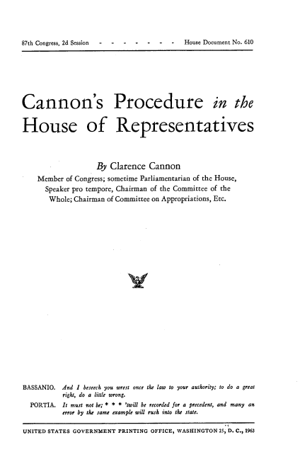 handle is hein.usccsset/usconset22412 and id is 1 raw text is: 



7  -o-. -. ..2     House Document No. 610


Cannon's Procedure in the


House of Representatives




                   By Clarence Cannon
    Member of Congress; sometime Parliamentarian of the House,
      Speaker pro tempore, Chairman of the Committee of the
      Whole; Chairman of Committee on Appropriations, Etc.























BASSANIO. And I beseech you wrest once the law to your authority; to do a great
          right, do a little wrong.
  PORTIA. It must not be; * * * 'twill be recorded for a precedent, and many an
          error by the same example will rush into the state.

UNITED STATES GOVERNMENT PRINTING OFFICE, WASHINGTON 25) D. C., 1963


87th Congress, 2d Session


