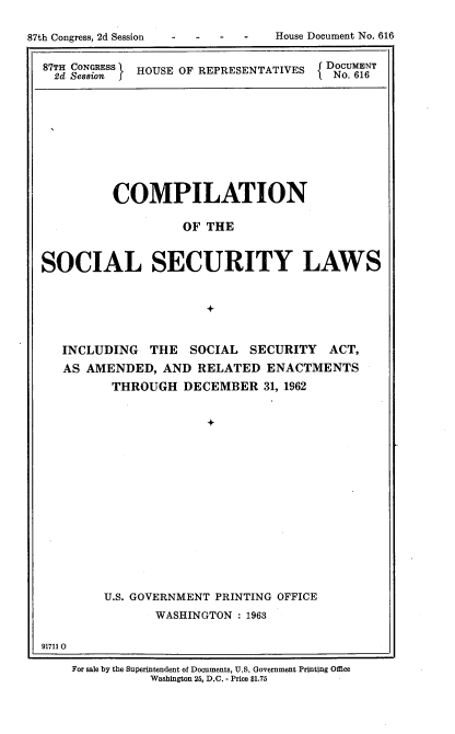 handle is hein.usccsset/usconset22413 and id is 1 raw text is: 




87TH CONGRESS  HOUSE OF REPRESENTATIVES      f DOCUMENT
2d Session I OR                       No. 616


         COMPILATION

                   OF THE



SOCIAL SECURITY LAWS


                      +



   INCLUDING THE SOCIAL SECURITY ACT,
   AS AMENDED, AND RELATED ENACTMENTS
         THROUGH DECEMBER 31, 1962


                      +















        U.S. GOVERNMENT PRINTING OFFICE
               WASHINGTON : 1963


917110


For sale by the Superintendent of Documents, U.S. Government Printing Office
          Washington 25, D.C. - Price $1.75


House Document No. 616


87th Congress, 2d Session


