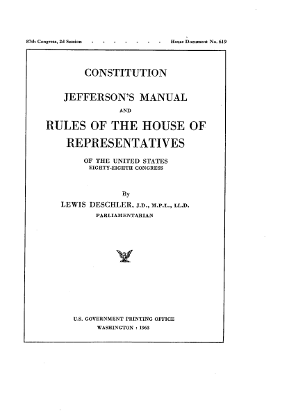 handle is hein.usccsset/usconset22414 and id is 1 raw text is: 










        CONSTITUTION



    JEFFERSON'S MANUAL

                AND


RULES OF THE HOUSE OF


REPRESENTATIVES

     OF THE UNITED STATES
     EIGHTY-EIGHTH CONGRESS



             By
LEWIS DESCHLER, J.D., M.P.L., LL.D.
       PARLIAMENTARIAN


U.S. GOVERNMENT PRINTING OFFICE
     WASHINGTON : 1963


House Document No. 619


87th Congress, 2d Session


