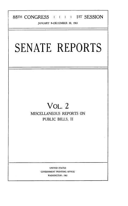 handle is hein.usccsset/usconset22416 and id is 1 raw text is: 


88TH CONGRESS : : : : 1sT SESSION
           JANUARY 9-DECEMBER 30, 1963


SENATE REPORTS


       VOL. 2
MISCELLANEOUS REPORTS ON
     PUBLIC BILLS, II


    UNITED STATES
GOVERNMENT PRINTING OFFICE
   WASHINGTON: 1%3



