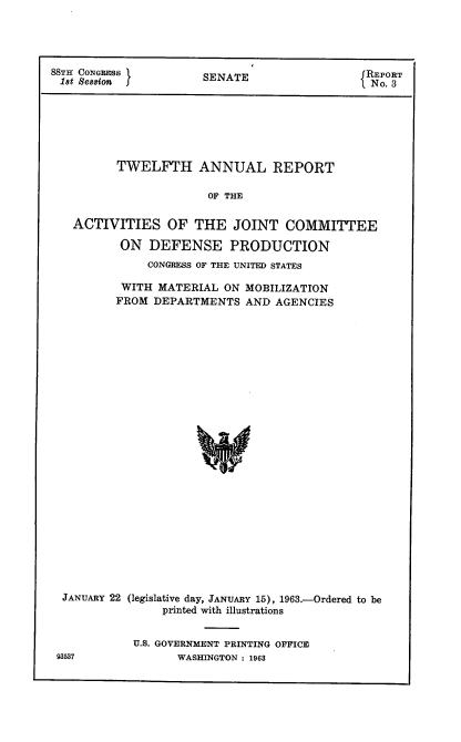 handle is hein.usccsset/usconset22420 and id is 1 raw text is: 




88TIE CONGRESS                               RPR
18t Sessions          SENATE                  REORT
                                               No. 3






          TWELFTH ANNUAL REPORT

                       OF THE

   ACTIVITIES OF THE JOINT COMMITTEE

          ON DEFENSE PRODUCTION
              CONGRESS OF THE UNITED STATES

          WITH MATERIAL ON MOBILIZATION
          FROM DEPARTMENTS AND AGENCIES

























  JANUARY 22 (legislative day, JANUARY 15), 1963.-Ordered to be
                printed with illustrations


U.S. GOVERNMENT PRINTING OFFICE
      WASHINGTON : 1963


93537


