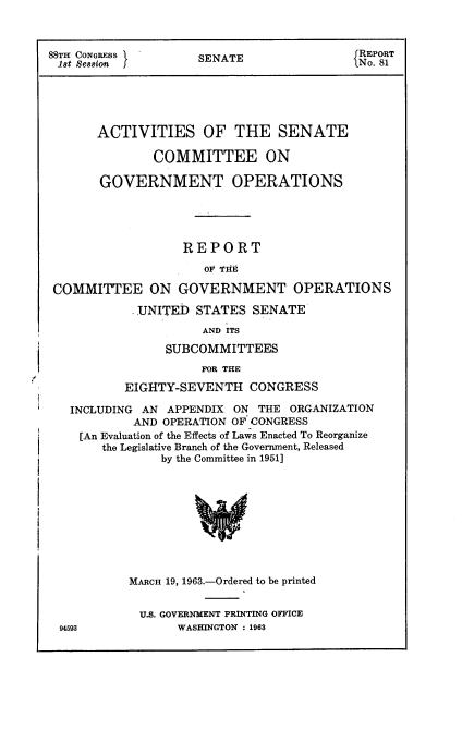 handle is hein.usccsset/usconset22421 and id is 1 raw text is: 



88TH CONGRESS        SENATE               f REPORT
18t Session  j.No. 81





       ACTIVITIES OF THE SENATE

               COMMITTEE ON

       GOVERNMENT OPERATIONS





                   REPORT

                      OFPTH8

 COMMITTEE ON GOVERNMENT OPERATIONS

            J.UNITED STATES SENATE
                     AND ITS

                SUBCOMMITTEES

                     FOR THE

           EIGHTY-SEVENTH CONGRESS

   INCLUDING AN APPENDIX ON THE ORGANIZATION
            AND OPERATION OF CONGRESS
    [An Evaluation of the Effects of Laws Enacted To Reorganize
       the Legislative Branch of the Government, Released
                by the Committee in 1951]










           MARCH 19, 1963.-Ordered to be printed


             9.. GOVERNMENT PRINTING OFFICE
  94593           WASHINGTON : 1963


