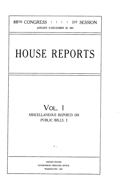 handle is hein.usccsset/usconset22422 and id is 1 raw text is: 



88TH CONGRESS : : : : 1ST SESSION
           JANUARY 9-DECEMBER 30. 1963


HOUSE REPORTS


       VOL. 1
MISCELLANEOUS REPORTS ON
     PUBLIC BILLS, I


    UNITED STATES
GOVERNMENT PRINTING OFFICE
   WASHINGTON: 1963


