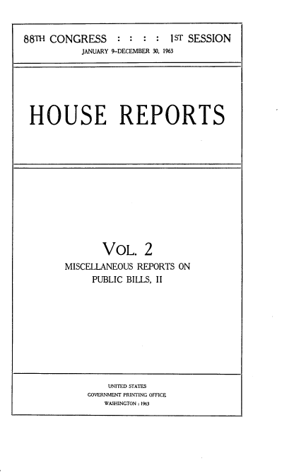 handle is hein.usccsset/usconset22423 and id is 1 raw text is: 


88TH CONGRESS    :  : : :  1ST SESSION
           JANUARY 9-DECEMBER 30, 1%3


HOUSE REPORTS


       VOL. 2
MISCELLANEOUS REPORTS ON
     PUBLIC BILLS, II


    UNITED STATES
GOVERNMENT PRINTING OFFICE
   WASHINGTON: 1%3


