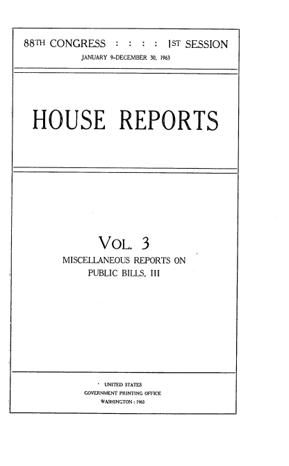 handle is hein.usccsset/usconset22424 and id is 1 raw text is: 



88TH CONGRESS : : : : 1sT SESSION
           JANUARY 9-DECEMBER 30, 1963


HOUSE REPORTS


       VOL. 3
MISCELLANEOUS REPORTS ON
     PUBLIC BILLS, III


   . UNITED STATES
GOVERNMENT PRINTING OFFICE
   WASHINGTON : 1963



