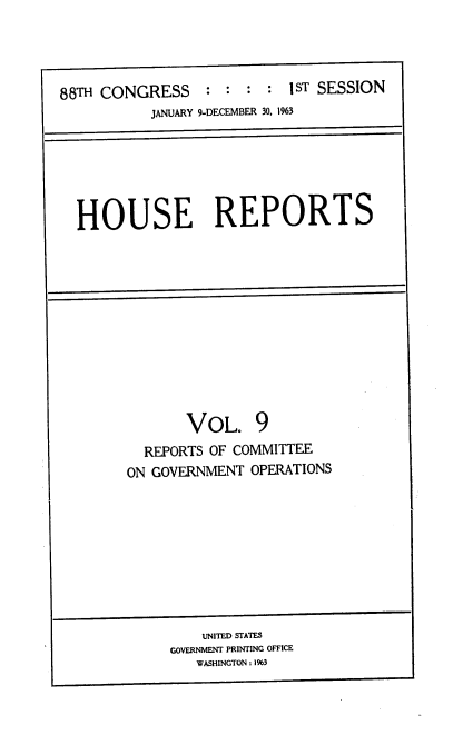 handle is hein.usccsset/usconset22428 and id is 1 raw text is: 




88TH CONGRESS    :  : :  : lST SESSION
           JANUARY 9-DECEMBER 30, 1963


HOUSE REPORTS


       VOL. 9
  REPORTS OF COMMITTEE
ON GOVERNMENT OPERATIONS


    UNITED STATES
GOVERNMENT PRINTING OFFICE
   WASHINGTON: 1%3


