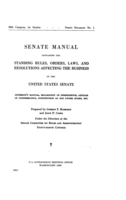 handle is hein.usccsset/usconset22431 and id is 1 raw text is: 







88th Congress, 1st Session


      SENATE MANUAL

                 CONTAINING THE

STANDING RULES, ORDERS, LAWS, AND

RESOLUTIONS AFFECTING THE BUSINESS


                    OF THE


         UNITED STATES SENATE


JEFFERSON'S MANUAL, DECLARATION OF INDEPENDENCE, ARTICLES
OF CONFEDERATION, CONSTITUTION OF THE UNITED STATES, ETC.



          Prepared by GORDON F. HARRISON
                and JOHN P. CODER

             Under the Direction of the
    SENATE COMMITIEE ON RULES AND ADMINISTRATION
              EIGHTY-EIGHTH CONGRESS





                      t





         U.S. GOVERNMENT PRINTING OFFICE
                WASHINGTON: 1963


90815


Senate Document No. 1


