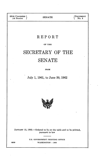 handle is hein.usccsset/usconset22432 and id is 1 raw text is: 




88TH CONGRESS         S                     DOCUMENT
  1st Session         SENATE               1 No. 4







                  REPORT


                       OF THE


         SECRETARY OF THE


       SENATE


            FROM


July 1, 1961, to June 30, 1962


JANUARY 15, 1963.-Ordered to lie on the table and to be printed,
                 pursuant to law


          U.S. GOVERNMENT PRINTING OFFICE


88258


WASHINGTON : 1963


