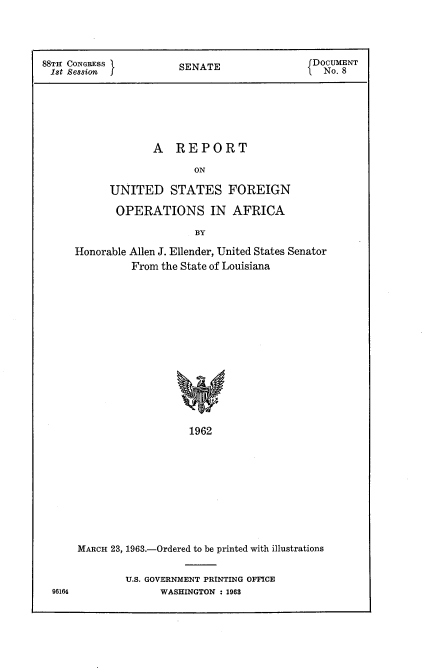 handle is hein.usccsset/usconset22433 and id is 1 raw text is: 




88TH CONGRESS           SENATE                DOCUMENT
Ist Session j.                                  No. 8







                   A REPORT

                          ON

            UNITED STATES FOREIGN

            OPERATIONS IN AFRICA

                          BY


Honorable Allen J. Ellender, United States Senator
          From the State of Louisiana















                    1962










MARCH 23, 1963.-Ordered to be printed with illustrations


U.S. GOVERNMENT PRINTING OFFICE
      WASHINGTON : 1968


96164


