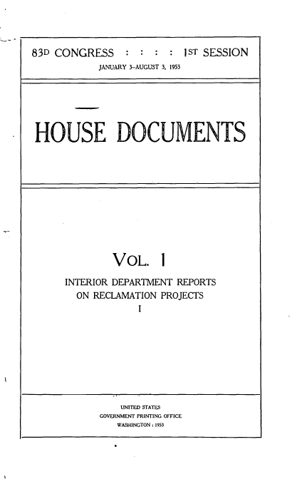 handle is hein.usccsset/usconset22435 and id is 1 raw text is: 



83D CONGRESS     : :  : :  I ST SESSION
            JANUARY 3-AUGUST 3, 1953


HOUSE DOCUMENTS


        VOL. 1

INTERIOR DEPARTMENT REPORTS
  ON RECLAMATION PROJECTS
             I








          UNITED STATES
      GOVERNMENT PRINTING OFFICE
         WASHINGTON: 1953


