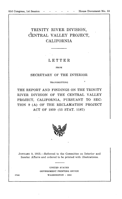 handle is hein.usccsset/usconset22436 and id is 1 raw text is: 

83d Congress, 1st Session -- ----      -     House Document No. 53


TRINITY RIVER DIVISION,
CENTRAL VALLEY PROJECT,
         CALIFORNIA




         LETTER

              FROM

 SECRETARY OF THE INTERIOR


TRANSMITTING


THE REPORT AND FINDINGS ON THE
RIVER DIVISION OF THE CENTRAL
PROJECT, CALIFORNIA, PURSUANT
TION 9 (A) OF THE RECLAMATION
        ACT OF 1939 (53 STAT. 1187)


TRINITY
VALLEY
TO SEC-
PROJECT


  JANUARY 9, 1953.-Referred to the Committee on Interior and
  Insular Affairs and ordered to be printed with illustrations.


                  UNITED STATES
             GOVERNMENT PRINTING OFFICE
27545            WASHINGTON 1953


14


