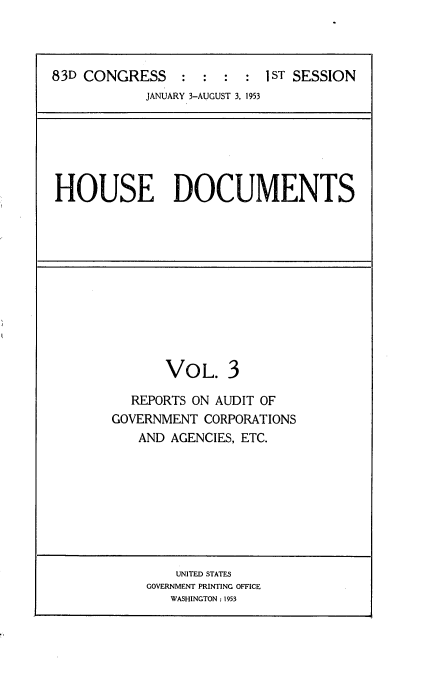 handle is hein.usccsset/usconset22437 and id is 1 raw text is: 



83D CONGRESS               1 ST SESSION
            JANUARY 3-AUGUST 3, 1953


HOUSE DOCUMENTS


VOL.


  REPORTS ON AUDIT OF
GOVERNMENT CORPORATIONS
   AND AGENCIES, ETC.


    UNITED STATES
GOVERNMENT PRINTING OFFICE
   WASHINGTON : 1953


