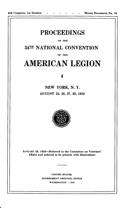 handle is hein.usccsset/usconset22439 and id is 1 raw text is: 


83d Congress, 1st Session             House Document No. 76


        PROCEEDINGS

                 OF THE

34 THNATIONAL CONVENTION

                 OF THE

AMERICAN LEGION








          NEW YORK, N. Y.

        AUGUST 25, 26, 27, 28, 1952


JANUARY 29, 1953-Referred to the Committee on Veterans'
   Affairs and ordered to be printed, with illustrations






              UNITED STATES
         GOVERNMENT PRINTING OFFICE
             WASHINGTON : 1953


