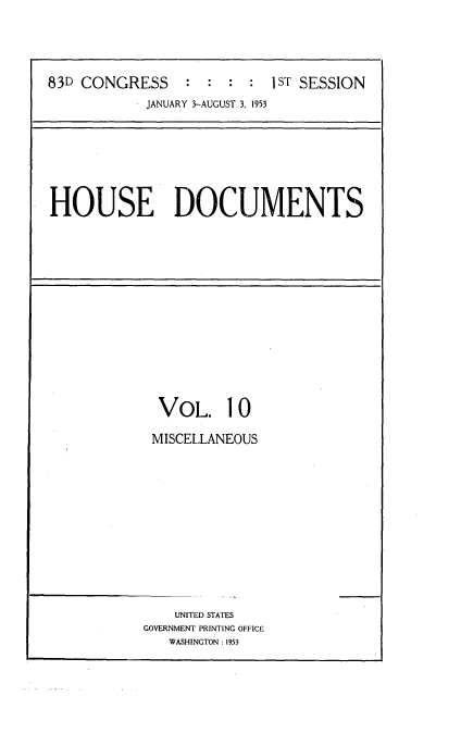 handle is hein.usccsset/usconset22442 and id is 1 raw text is: 




83D CONGRESS     : : : :I ST SESSION
            JANUARY 3-AUGUST 3, 1953


HOUSE DOCUMENTS


  VOL. 10

  MISCELLANEOUS













    UNITED STATES
GOVERNMENT PRINTING OFFICE
   WASHINGTON: 1953


