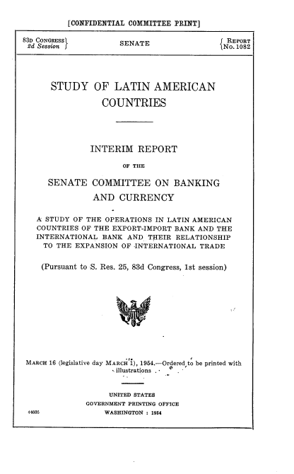 handle is hein.usccsset/usconset22449 and id is 1 raw text is: 

          [CONFIDENTIAL COMMITTEE PRINT]

83D CONGRESS         SENATE                  REPORT
2d Session j                               iNo. 1082





      STUDY OF LATIN AMERICAN

                 COUNTRIES





               INTERIM REPORT

                      OF THE

      SENATE COMMITTEE ON BANKING

               AND CURRENCY


   A STUDY OF THE OPERATIONS IN LATIN AMERICAN
   COUNTRIES OF THE EXPORT-IMPORT BANK AND THE
   INTERNATIONAL BANK AND THEIR RELATIONSHIP
     TO THE EXPANSION OF -INTERNATIONAL TRADE


     (Pursuant to S. Res. 25, 83d Congress, 1st session)













 MARCH 16 (legislative day MARCH 1), 1954.-Ordered to be printed with
                    illustrations


     UNITED STATES
GOVERNMENT PRINTING OFFICE
    WASHINGTON : 1954


44605


