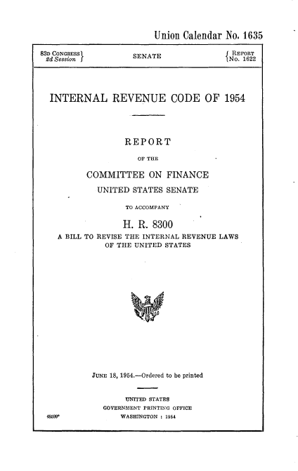 handle is hein.usccsset/usconset22451 and id is 1 raw text is: 



                       Union Calendar No, 1635

83D CONGRESS       SENATE             J REPORT
2d Session  I      SNo. 1622




  INTERNAL REVENUE CODE OF 1954





                 REPORT

                    OF THE

         COMMITTEE ON FINANCE


        UNITED STATES SENATE

              TO ACCOMPANY

              H. R. 8300
A BILL TO REVISE THE INTERNAL REVENUE LAWS
          OF THE UNITED STATES

















       JUNE 18, 1954.-Ordered to be printed


     UNITED STATES
GOVERN:MENT PRINTING OFFICE
    WASHINGTON : 1954


48h99


