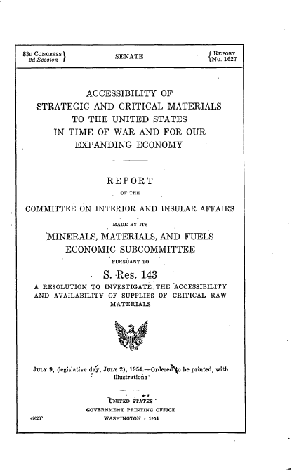 handle is hein.usccsset/usconset22452 and id is 1 raw text is: 





83D CONGRESS 1      SENATE               { REPORT
2d Session J                             No. 1627



              ACCESSIBILITY OF
   STRATEGIC AND CRITICAL MATERIALS
           TO THE UNITED STATES
       IN TIME OF WAR AND FOR OUR
           EXPANDING ECONOMY



                  REPORT
                     OF THE

 COMMITTEE ON INTERIOR AND INSULAR AFFAIRS

                    MADE BY ITS

     'MINERALS, MATERIALS, AND FUELS
         ECONOMIC SUBCOMMITTEE
                    PURSUANT TO


            - S. Res. 143
A RESOLUTION TO INVESTIGATE, THE
AND AVAILABILITY OF SUPPLIES OF
                 MATERIALS


ACCESSIBILITY
CRITICAL RAW


JULY 9, (legislative da,, JULY 2), 1954.-Ordered* be printed, with
                  illustrations'


                  IYNIT ED STATES
            GOVERNMENT PRINTING OFFICE
496230          WASHINGTON : 154


%lf


