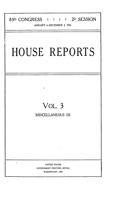 handle is hein.usccsset/usconset22455 and id is 1 raw text is: 




83D CONGRESS     :  : :  :  2D SESSION
           JANUARY 6-DECEMBER 2, 1954


HOUSE REPORTS


   VOL. 3

MISCELLANEOUS III


    UNITED STATES
GOVERNMENT PRINTING OFFICE
   WASHINGTON : 1954


