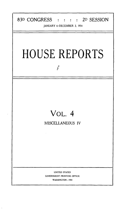 handle is hein.usccsset/usconset22456 and id is 1 raw text is: 



83D CONGRESS     :  :  : :  2D SESSION
           JANUARY 6-DECEMBER 2, 1954


HOUSE REPORTS


VOL. 4


MISCELLANEOUS IV


    UNITED STATES
GOVERNMENT PRINTING OFFICE
   WASHINGTON: 1954


