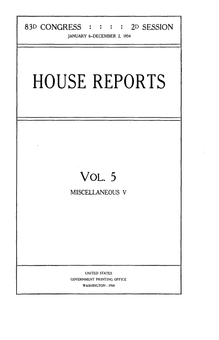 handle is hein.usccsset/usconset22457 and id is 1 raw text is: 


83D CONGRESS : : : : 2D SESSION
           JANUARY 6-DECEMBER 2, 1954







  HOUSE REPORTS















               VOL. 5

            MISCELLANEOUS V


    UNITED STATES
GOVERNMENT PRINTING OFFICE
   WASHINGTON: 1954


