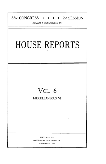 handle is hein.usccsset/usconset22458 and id is 1 raw text is: 




83D CONGRESS     :  :  : :  2D SESSION
           JANUARY 6-DECEMBER 2, 1954


HOUSE REPORTS


   VOL. 6

MISCELLANEOUS VI


    UNITED STATES
GOVERNMENT PRINTING OFFICE
   WASHINGTON : 1954



