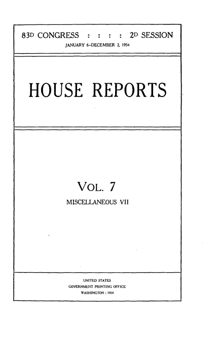 handle is hein.usccsset/usconset22459 and id is 1 raw text is: 




83D CONGRESS     :  : :  :  2D SESSION
           JANUARY 6-DECEMBER 2. 1954


HOUSE REPORTS


   VOL. 7

MISCELLANEOUS VII


    UNITED STATES
GOVERNMENT PRINTING OFFICE
   WASHINGTON: 1954


