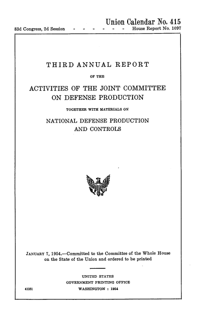 handle is hein.usccsset/usconset22460 and id is 1 raw text is: 


                             Union Calendar No. 415
83d Congress, 2d Session ------    House Report No. 1097


       THIRD ANNUAL REPORT

                     OF THE

 ACTIVITIES OF THE JOINT COMMITTEE

        ON DEFENSE PRODUCTION

             TOGETHER WITH MATERIALS ON

      NATIONAL DEFENSE PRODUCTION
               AND CONTROLS
























JANUARY 7, 1954.-Committed to the Committee of the Whole House
      on the State of the Union and ordered to be printed


     UNITED STATES
GOVERNMENT PRINTING OFFICE
    WASHINGTON : 1954


41251


