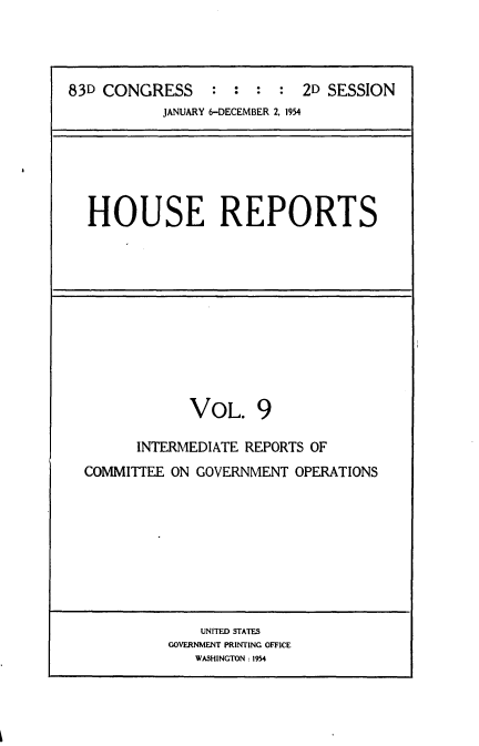 handle is hein.usccsset/usconset22461 and id is 1 raw text is: 




83D CONGRESS : : : : 2D SESSION
           JANUARY 6-DECEMBER 2, 1954






  HOUSE REPORTS


            VOL. 9

      INTERMEDIATE REPORTS OF
COMMITTEE ON GOVERNMENT OPERATIONS


    UNITED STATES
GOVERNMENT PRINTING OFFICE
   WASHINGTON: 1954


