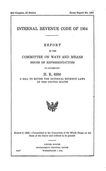 handle is hein.usccsset/usconset22462 and id is 1 raw text is: 




83d Congress, 2d Session               House Report No. 1837


  INTERNAL REVENUE CODE OF 1954





                    REPORT

                       OF THE

     COMMITTEE ON WAYS AND MEANS

           HOUSE OF REPRESENTATIVES

                    TO ACCOMPANY

                    H. R. 8300
    A BILL TO REVISE THE INTERNAL REVENUE LAWS
               OF THE UNITED STATES



















MARCH 9, 1954.-Committed to the Committee of the Whole House on the
          State of the Union and ordered to be printed


     UNITED STATES
GOVERNMENT PRINTING OFFICE
    WASHINGTON : 1954


44140*


House Report No. 1337


83d Congress, 2d Session


