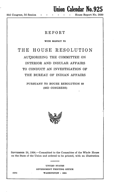 handle is hein.usccsset/usconset22463 and id is 1 raw text is: 

                          Union Calendar No.925
83d Congress, 2d Session  -  -House Report No. 2680


                   REPORT

                   WITH RESPECT TO


    THE HOUSE RESOLUTION

       AUTHORIZING THE COMMITTEE ON

       INTERIOR AND INSULAR AFFAIRS

       TO CONDUCT AN INVESTIGATION OF

       THE BUREAU OF INDIAN AFFAIRS


         PURSUANT TO HOUSE RESOLUTION 89
                  (83D CONGRESS)




















SEPTEMBER 20, 1954.-Committed to the Committee of the Whole House
on the State of the Union and ordered to be printed, with an illustration


                   UNITED STATES
              GOVERNMENT PRINTING OFFICE
 53205            WASHINGTON : 1954



