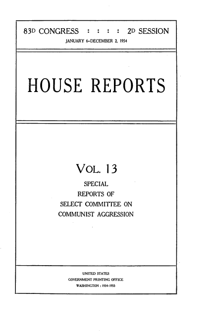 handle is hein.usccsset/usconset22465 and id is 1 raw text is: 


83D CONGRESS     :  : :  :  2D SESSION
           JANUARY 6-DECEMBER Z 1954


HOUSE REPORTS


     VOL. 13

       SPECIAL
     REPORTS OF
SELECT COMMITTEE ON
COMMUNIST AGGRESSION


    UNITED STATES
GOVERNMENT PRINTING OFFICE
  WASHINGTON : 1954-1955


